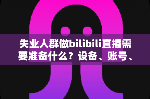 失业人群做bilibili直播需要准备什么?设备、账号、定位、心态一站式开播全攻略 失业人群做bilibili直播需要准备什么?设备、账号、定位、心态一站式开播全攻略