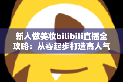 新人做美妆bilibili直播全攻略:从零起步打造高人气美妆直播间的实战指南 新人做美妆bilibili直播全攻略:从零起步打造高人气美妆直播间的实战指南