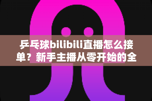 乒乓球bilibili直播怎么接单？新手主播从零开始的全渠道接单实战指南