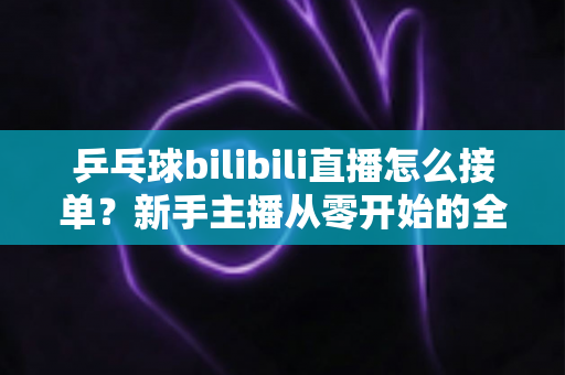 乒乓球bilibili直播怎么接单？新手主播从零开始的全渠道接单实战指南