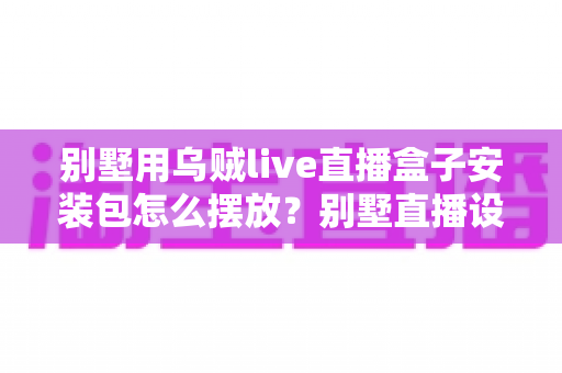 别墅用乌贼live直播盒子安装包怎么摆放？别墅直播设备摆放与安装全攻略