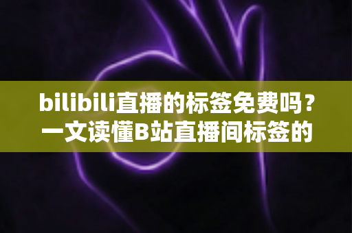 bilibili直播的标签免费吗？一文读懂B站直播间标签的获取方式、使用规则与运营价值