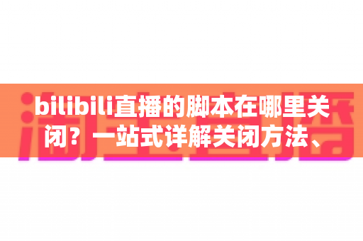 bilibili直播的脚本在哪里关闭?一站式详解关闭方法、操作步骤与高频疑问 bilibili直播的脚本在哪里关闭?一站式详解关闭方法、操作步骤与高频疑问