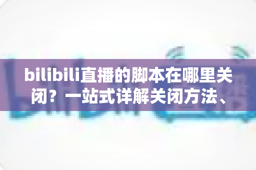 bilibili直播的脚本在哪里关闭？一站式详解关闭方法、操作步骤与高频疑问