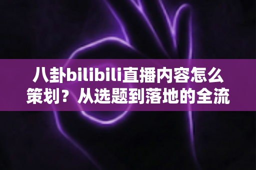 八卦bilibili直播内容怎么策划?从选题到落地的全流程实战指南 八卦bilibili直播内容怎么策划?从选题到落地的全流程实战指南