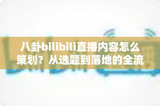 八卦bilibili直播内容怎么策划?从选题到落地的全流程实战指南 八卦bilibili直播内容怎么策划?从选题到落地的全流程实战指南