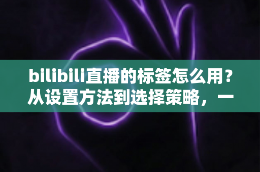 bilibili直播的标签怎么用？从设置方法到选择策略，一篇讲透B站直播间标签运营全攻略