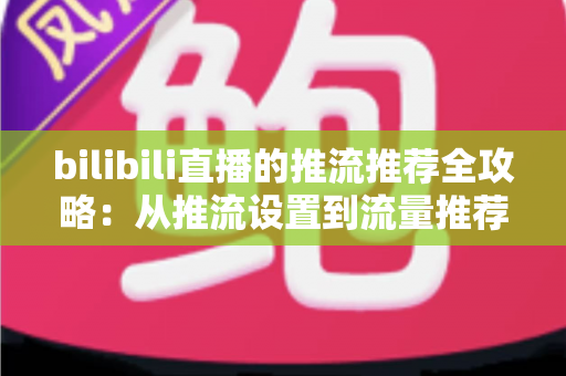 bilibili直播的推流推荐全攻略：从推流设置到流量推荐机制的实战指南，助你的直播间快速涨人气