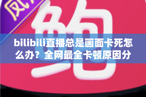 bilibili直播总是画面卡死怎么办？全网最全卡顿原因分析与高效解决指南