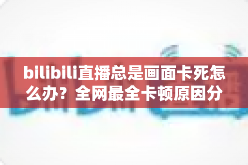 bilibili直播总是画面卡死怎么办？全网最全卡顿原因分析与高效解决指南