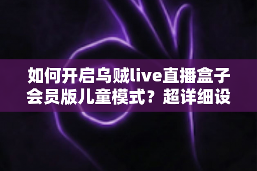 如何开启乌贼live直播盒子会员版儿童模式？超详细设置教程，为孩子打造健康安全的观影空间