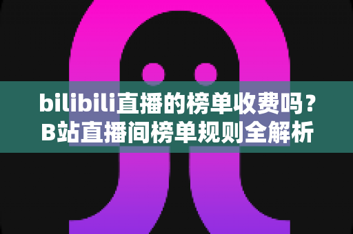 bilibili直播的榜单收费吗？B站直播间榜单规则全解析：免费上榜方法与理性消费指南