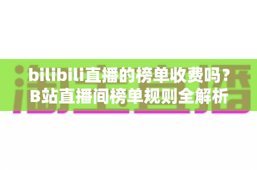 bilibili直播的榜单收费吗？B站直播间榜单规则全解析：免费上榜方法与理性消费指南