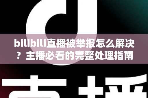 bilibili直播被举报怎么解决?主播必看的完整处理指南与实用预防攻略 bilibili直播被举报怎么解决?主播必看的完整处理指南与实用预防攻略