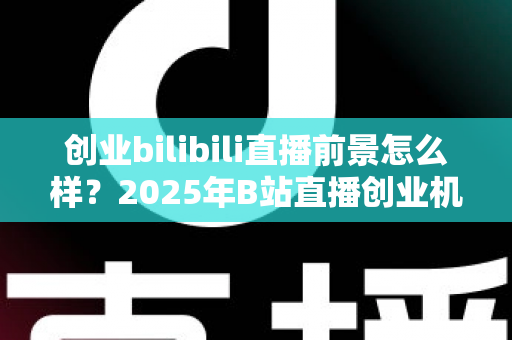 创业bilibili直播前景怎么样？2025年B站直播创业机遇、变现模式与实战指南全面解析