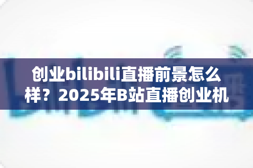 创业bilibili直播前景怎么样？2025年B站直播创业机遇、变现模式与实战指南全面解析