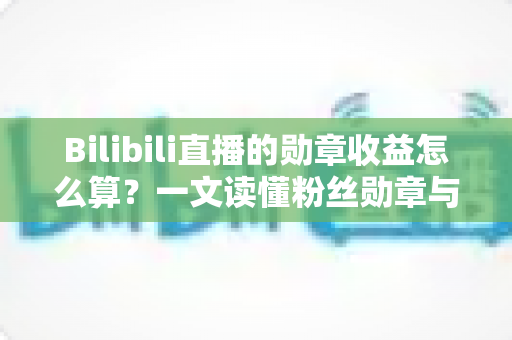 Bilibili直播的勋章收益怎么算？一文读懂粉丝勋章与主播收益的计算规则