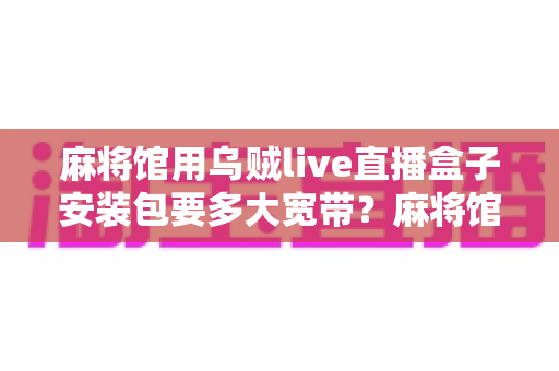 麻将馆用乌贼live直播盒子安装包要多大宽带?麻将馆直播带宽配置与优化全指南 麻将馆用乌贼live直播盒子安装包要多大宽带?麻将馆直播带宽配置与优化全指南