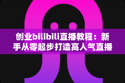 创业bilibili直播教程：新手从零起步打造高人气直播间的完整实战指南