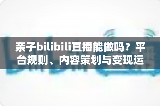 亲子bilibili直播能做吗?平台规则、内容策划与变现运营一站式指南 亲子bilibili直播能做吗?平台规则、内容策划与变现运营一站式指南