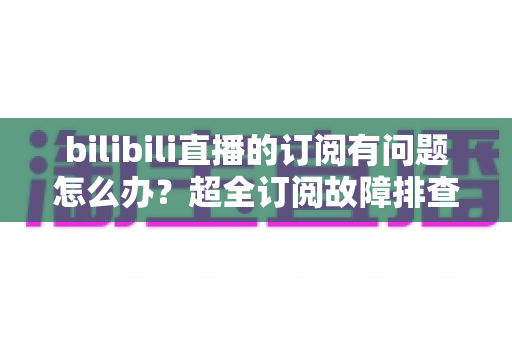 bilibili直播的订阅有问题怎么办？超全订阅故障排查与解决方法指南，轻松恢复你的直播权益