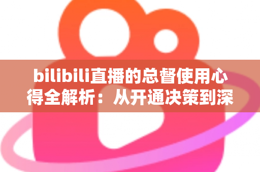 bilibili直播的总督使用心得全解析:从开通决策到深度体验的高阶大航海指南 bilibili直播的总督使用心得全解析:从开通决策到深度体验的高阶大航海指南