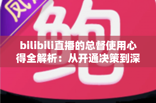 bilibili直播的总督使用心得全解析:从开通决策到深度体验的高阶大航海指南 bilibili直播的总督使用心得全解析:从开通决策到深度体验的高阶大航海指南