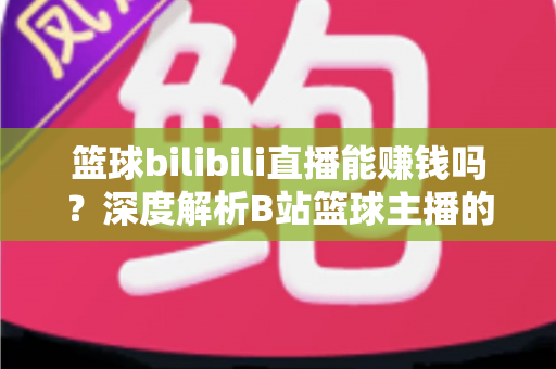 篮球bilibili直播能赚钱吗？深度解析B站篮球主播的变现渠道与实战攻略