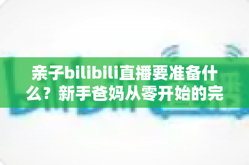 亲子bilibili直播要准备什么?新手爸妈从零开始的完整开播指南与设备清单 亲子bilibili直播要准备什么?新手爸妈从零开始的完整开播指南与设备清单