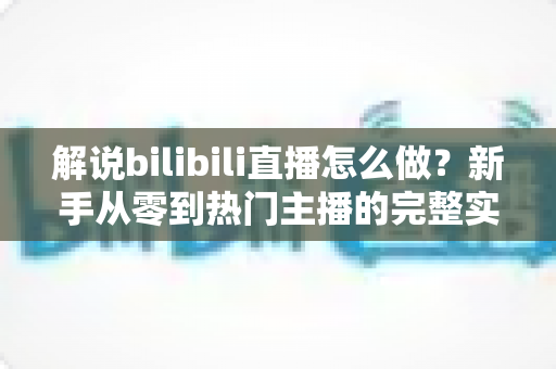 解说bilibili直播怎么做？新手从零到热门主播的完整实战攻略