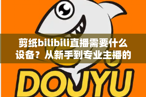 剪纸bilibili直播需要什么设备？从新手到专业主播的完整设备清单与实用选购指南