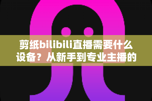 剪纸bilibili直播需要什么设备？从新手到专业主播的完整设备清单与实用选购指南