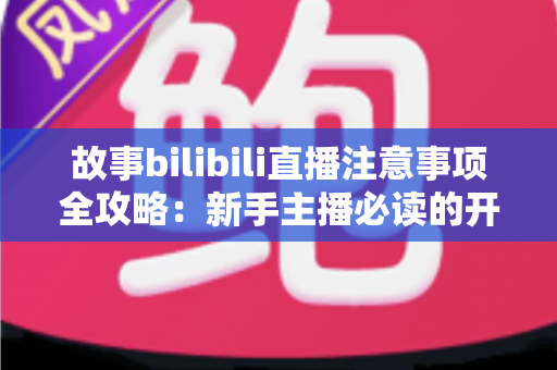 故事bilibili直播注意事项全攻略：新手主播必读的开播避坑指南与实战手册