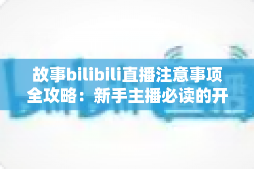 故事bilibili直播注意事项全攻略：新手主播必读的开播避坑指南与实战手册