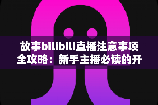 故事bilibili直播注意事项全攻略：新手主播必读的开播避坑指南与实战手册