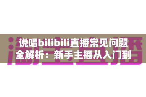 说唱bilibili直播常见问题全解析:新手主播从入门到精通的实用避坑指南 说唱bilibili直播常见问题全解析:新手主播从入门到精通的实用避坑指南
