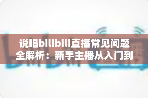 说唱bilibili直播常见问题全解析:新手主播从入门到精通的实用避坑指南 说唱bilibili直播常见问题全解析:新手主播从入门到精通的实用避坑指南