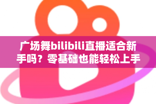 广场舞bilibili直播适合新手吗?零基础也能轻松上手的云端共舞全攻略 广场舞bilibili直播适合新手吗?零基础也能轻松上手的云端共舞全攻略