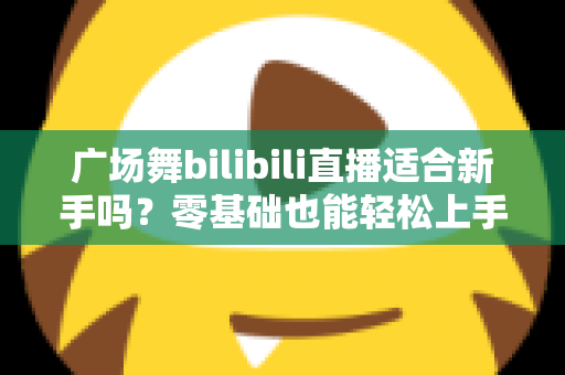广场舞bilibili直播适合新手吗?零基础也能轻松上手的云端共舞全攻略 广场舞bilibili直播适合新手吗?零基础也能轻松上手的云端共舞全攻略