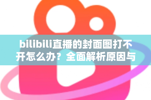 bilibili直播的封面图打不开怎么办？全面解析原因与实用解决技巧