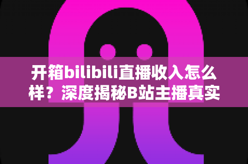 开箱bilibili直播收入怎么样？深度揭秘B站主播真实收益与变现全攻略