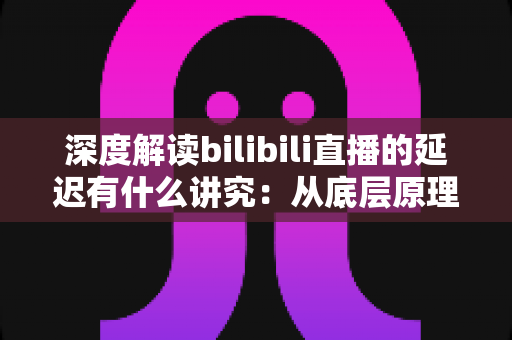 深度解读bilibili直播的延迟有什么讲究：从底层原理到分场景优化策略的完整指南