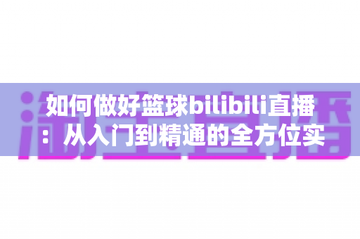 如何做好篮球bilibili直播：从入门到精通的全方位实战指南