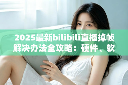 2025最新bilibili直播掉帧解决办法全攻略：硬件、软件、网络三管齐下，让直播丝滑流畅不卡顿