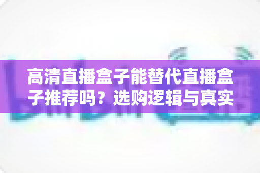 高清直播盒子能替代直播盒子推荐吗?选购逻辑与真实体验全解析 高清直播盒子能替代直播盒子推荐吗?选购逻辑与真实体验全解析