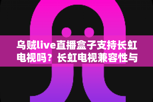 乌贼live直播盒子支持长虹电视吗？长虹电视兼容性与安装使用全攻略