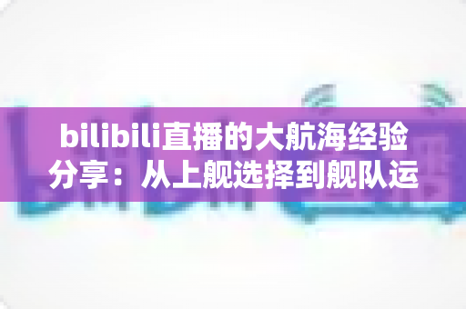 bilibili直播的大航海经验分享：从上舰选择到舰队运营的全方位实用指南