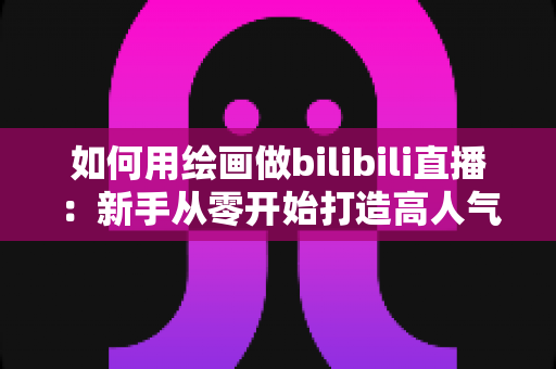 如何用绘画做bilibili直播：新手从零开始打造高人气绘画直播间的完整指南