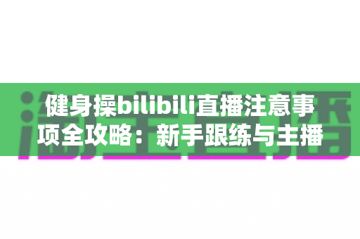 健身操bilibili直播注意事项全攻略：新手跟练与主播开播必读的安全指南
