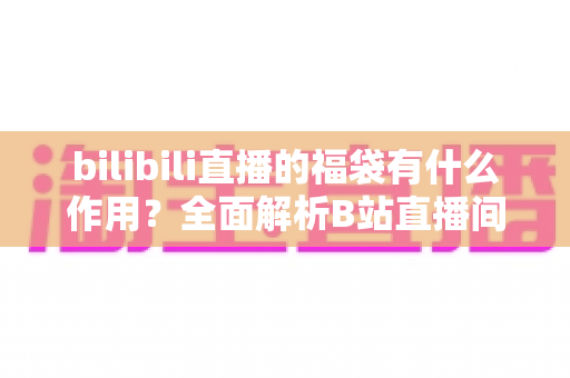 bilibili直播的福袋有什么作用？全面解析B站直播间福袋的功能、玩法与价值